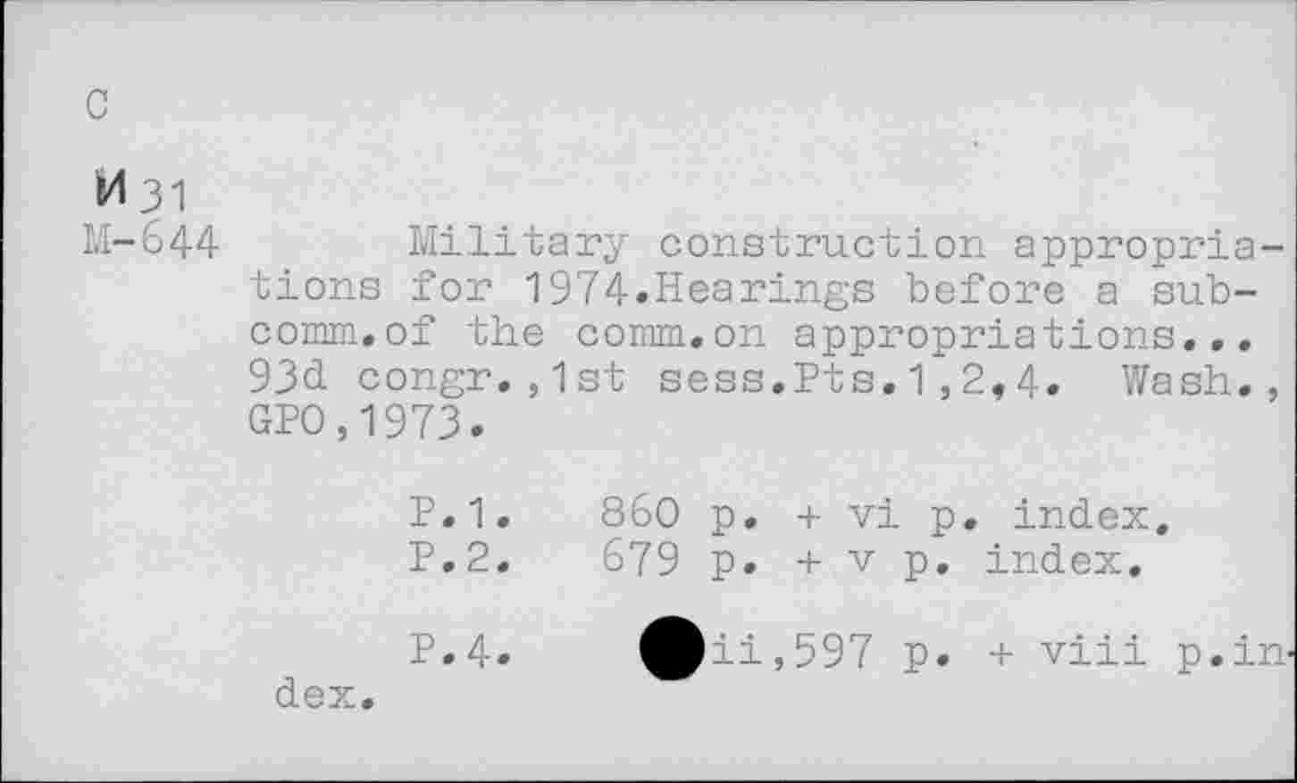 ﻿c
M31
M-644
Military construction appropriations for 1974»Hearings before a subcomm, of the comm.on appropriations... 93d congr.,1st sess.Pts.1,2,4. Wash., GPO,1973.
P.1.	860 p. + vi p. index.
P.2.	679 p. + v p. index.
P.4»	^^ii,597 p. + viii p.in-
dex.